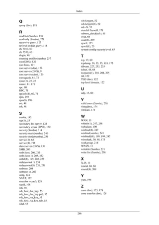 Index
286
Q
query (dns), 118
R
read list (Samba), 238
read only (Samba), 221
recursive query, 127
reverse lookup query, 118
rfc 3010, 60
rfc 3530, 60
rlogin, 48
roaming profiles(samba), 257
root(DNS), 120
root hints, 121
root server (dns), 126
root servers(DNS), 9
root servers (dns), 120
rootsquash, 61, 72
route(1), 25, 25
router, 11, 171
rpc, 60
RPC, 71
rpcinfo(1), 60, 71
rpm, 195
rpm(8), 196
rsa, 49
rsh, 48
S
samba, 195
scp(1), 53
secondary dns server, 128
secondary server (DNS), 130
security(Samba), 214
security mask(samba), 240
security mode(samba), 231
service(1), 65
service(8), 198
slave server (DNS), 130
SMB, 200
smbclient, 206, 215
smbclient(1), 205, 232
smbd(8), 199, 203, 226
smbpasswd(1), 258
smbpasswd(8), 226, 231
smbtree, 208
smbtree(1), 207
smtp, 124
SNAT, 172
soa (dns record), 128
squid, 106
ssh, 48
ssh_host_dsa_key, 55
ssh_host_dsa_key.pub, 55
ssh_host_rsa_key, 55
ssh_host_rsa_key.pub, 55
sshd, 55
ssh-keygen, 52
ssh-keygen(1), 52
ssh -X, 53
stateful firewall, 171
subtree_check(nfs), 61
swat, 68
swat(8), 209
sysctl, 173
sysctl(1), 23
system-config-securitylevel, 65
T
tcp, 13, 60
tcpdump, 30, 35, 35, 118, 175
tdbsam, 227, 253, 255
telnet, 48, 68
testparm(1), 204, 204, 205
tld, 122
TLD (dns), 122
top level domain, 122
U
udp, 13, 60
V
valid users (Samba), 238
virtualbox, 174
vmware, 174
W
WAN, 11
wbinfo(1), 247, 248
webalizer, 100
winbind(8), 247
winbind(samba), 245
winbindd(8), 199, 199, 247
wireshark, 30, 48, 175
workgroup, 214
WPAN, 11
writable (Samba), 221
write list (Samba), 238
X
X.25, 11
xinetd, 68, 68
xinetd(8), 209
Y
yum, 196
Z
zone (dns), 123, 128
zone transfer (dns), 128
 