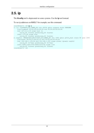 interface configuration
22
2.5. ip
The ifconfig tool is deprecated on some systems. Use the ip tool instead.
To see ip addresses on RHEL7 for example, use this command:
[root@rhel71 ~]# ip a
1: lo: <LOOPBACK,UP,LOWER_UP> mtu 65536 qdisc noqueue state UNKNOWN
link/loopback 00:00:00:00:00:00 brd 00:00:00:00:00:00
inet 127.0.0.1/8 scope host lo
valid_lft forever preferred_lft forever
inet6 ::1/128 scope host
valid_lft forever preferred_lft forever
2: enp0s3: <BROADCAST,MULTICAST,UP,LOWER_UP> mtu 1500 qdisc pfifo_fast state UP qlen 1000
link/ether 08:00:27:89:22:33 brd ff:ff:ff:ff:ff:ff
inet 192.168.1.135/24 brd 192.168.1.255 scope global dynamic enp0s3
valid_lft 6173sec preferred_lft 6173sec
inet6 fe80::a00:27ff:fe89:2233/64 scope link
valid_lft forever preferred_lft forever
[root@rhel71 ~]#
 