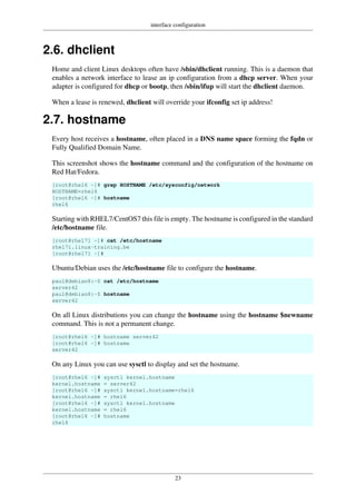 interface configuration
23
2.6. dhclient
Home and client Linux desktops often have /sbin/dhclient running. This is a daemon that
enables a network interface to lease an ip configuration from a dhcp server. When your
adapter is configured for dhcp or bootp, then /sbin/ifup will start the dhclient daemon.
When a lease is renewed, dhclient will override your ifconfig set ip address!
2.7. hostname
Every host receives a hostname, often placed in a DNS name space forming the fqdn or
Fully Qualified Domain Name.
This screenshot shows the hostname command and the configuration of the hostname on
Red Hat/Fedora.
[root@rhel6 ~]# grep HOSTNAME /etc/sysconfig/network
HOSTNAME=rhel6
[root@rhel6 ~]# hostname
rhel6
Starting with RHEL7/CentOS7 this file is empty. The hostname is configured in the standard
/etc/hostname file.
[root@rhel71 ~]# cat /etc/hostname
rhel71.linux-training.be
[root@rhel71 ~]#
Ubuntu/Debian uses the /etc/hostname file to configure the hostname.
paul@debian8:~$ cat /etc/hostname
server42
paul@debian8:~$ hostname
server42
On all Linux distributions you can change the hostname using the hostname $newname
command. This is not a permanent change.
[root@rhel6 ~]# hostname server42
[root@rhel6 ~]# hostname
server42
On any Linux you can use sysctl to display and set the hostname.
[root@rhel6 ~]# sysctl kernel.hostname
kernel.hostname = server42
[root@rhel6 ~]# sysctl kernel.hostname=rhel6
kernel.hostname = rhel6
[root@rhel6 ~]# sysctl kernel.hostname
kernel.hostname = rhel6
[root@rhel6 ~]# hostname
rhel6
 