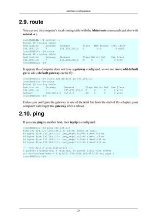 interface configuration
25
2.9. route
You can see the computer's local routing table with the /sbin/route command (and also with
netstat -r ).
root@RHEL4b ~]# netstat -r
Kernel IP routing table
Destination Gateway Genmask Flags MSS Window irtt Iface
192.168.1.0 * 255.255.255.0 U 0 0 0 eth0
[root@RHEL4b ~]# route
Kernel IP routing table
Destination Gateway Genmask Flags Metric Ref Use Iface
192.168.1.0 * 255.255.255.0 U 0 0 0 eth0
[root@RHEL4b ~]#
It appears this computer does not have a gateway configured, so we use route add default
gw to add a default gateway on the fly.
[root@RHEL4b ~]# route add default gw 192.168.1.1
[root@RHEL4b ~]# route
Kernel IP routing table
Destination Gateway Genmask Flags Metric Ref Use Iface
192.168.1.0 * 255.255.255.0 U 0 0 0 eth0
default 192.168.1.1 0.0.0.0 UG 0 0 0 eth0
[root@RHEL4b ~]#
Unless you configure the gateway in one of the /etc/ file from the start of this chapter, your
computer will forget this gateway after a reboot.
2.10. ping
If you can ping to another host, then tcp/ip is configured.
[root@RHEL4b ~]# ping 192.168.1.5
PING 192.168.1.5 (192.168.1.5) 56(84) bytes of data.
64 bytes from 192.168.1.5: icmp_seq=0 ttl=64 time=1004 ms
64 bytes from 192.168.1.5: icmp_seq=1 ttl=64 time=1.19 ms
64 bytes from 192.168.1.5: icmp_seq=2 ttl=64 time=0.494 ms
64 bytes from 192.168.1.5: icmp_seq=3 ttl=64 time=0.419 ms
--- 192.168.1.5 ping statistics ---
4 packets transmitted, 4 received, 0% packet loss, time 3009ms
rtt min/avg/max/mdev = 0.419/251.574/1004.186/434.520 ms, pipe 2
[root@RHEL4b ~]#
 