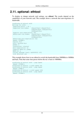 interface configuration
26
2.11. optional: ethtool
To display or change network card settings, use ethtool. The results depend on the
capabilities of your network card. The example shows a network that auto-negotiates it's
bandwidth.
root@laika:~# ethtool eth0
Settings for eth0:
Supported ports: [ TP ]
Supported link modes: 10baseT/Half 10baseT/Full
100baseT/Half 100baseT/Full
1000baseT/Full
Supports auto-negotiation: Yes
Advertised link modes: 10baseT/Half 10baseT/Full
100baseT/Half 100baseT/Full
1000baseT/Full
Advertised auto-negotiation: Yes
Speed: 1000Mb/s
Duplex: Full
Port: Twisted Pair
PHYAD: 0
Transceiver: internal
Auto-negotiation: on
Supports Wake-on: pumbg
Wake-on: g
Current message level: 0x00000033 (51)
Link detected: yes
This example shows how to use ethtool to switch the bandwidth from 1000Mbit to 100Mbit
and back. Note that some time passes before the nic is back to 1000Mbit.
root@laika:~# ethtool eth0 | grep Speed
Speed: 1000Mb/s
root@laika:~# ethtool -s eth0 speed 100
root@laika:~# ethtool eth0 | grep Speed
Speed: 100Mb/s
root@laika:~# ethtool -s eth0 speed 1000
root@laika:~# ethtool eth0 | grep Speed
Speed: 1000Mb/s
 