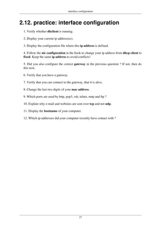 interface configuration
27
2.12. practice: interface configuration
1. Verify whether dhclient is running.
2. Display your current ip address(es).
3. Display the configuration file where this ip address is defined.
4. Follow the nic configuration in the book to change your ip address from dhcp client to
fixed. Keep the same ip address to avoid conflicts!
5. Did you also configure the correct gateway in the previous question ? If not, then do
this now.
6. Verify that you have a gateway.
7. Verify that you can connect to the gateway, that it is alive.
8. Change the last two digits of your mac address.
9. Which ports are used by http, pop3, ssh, telnet, nntp and ftp ?
10. Explain why e-mail and websites are sent over tcp and not udp.
11. Display the hostname of your computer.
12. Which ip-addresses did your computer recently have contact with ?
 