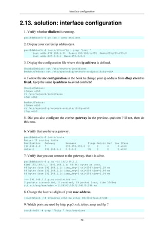 interface configuration
28
2.13. solution: interface configuration
1. Verify whether dhclient is running.
paul@debian5:~$ ps fax | grep dhclient
2. Display your current ip address(es).
paul@debian5:~$ /sbin/ifconfig | grep 'inet '
inet addr:192.168.1.31 Bcast:192.168.1.255 Mask:255.255.255.0
inet addr:127.0.0.1 Mask:255.0.0.0
3. Display the configuration file where this ip address is defined.
Ubuntu/Debian: cat /etc/network/interfaces
Redhat/Fedora: cat /etc/sysconfig/network-scripts/ifcfg-eth*
4. Follow the nic configuration in the book to change your ip address from dhcp client to
fixed. Keep the same ip address to avoid conflicts!
Ubuntu/Debian:
ifdown eth0
vi /etc/network/interfaces
ifup eth0
Redhat/Fedora:
ifdown eth0
vi /etc/sysconfig/network-scripts/ifcfg-eth0
ifup eth0
5. Did you also configure the correct gateway in the previous question ? If not, then do
this now.
6. Verify that you have a gateway.
paul@debian5:~$ /sbin/route
Kernel IP routing table
Destination Gateway Genmask Flags Metric Ref Use Iface
192.168.1.0 * 255.255.255.0 U 0 0 0 eth0
default 192.168.1.1 0.0.0.0 UG 0 0 0 eth0
7. Verify that you can connect to the gateway, that it is alive.
paul@debian5:~$ ping -c3 192.168.1.1
PING 192.168.1.1 (192.168.1.1) 56(84) bytes of data.
64 bytes from 192.168.1.1: icmp_seq=1 ttl=254 time=2.28 ms
64 bytes from 192.168.1.1: icmp_seq=2 ttl=254 time=2.94 ms
64 bytes from 192.168.1.1: icmp_seq=3 ttl=254 time=2.34 ms
--- 192.168.1.1 ping statistics ---
3 packets transmitted, 3 received, 0% packet loss, time 2008ms
rtt min/avg/max/mdev = 2.283/2.524/2.941/0.296 ms
8. Change the last two digits of your mac address.
[root@rhel6 ~]# ifconfig eth0 hw ether 08:00:27:ab:67:XX
9. Which ports are used by http, pop3, ssh, telnet, nntp and ftp ?
root@rhel6 ~# grep ^'http ' /etc/services
 