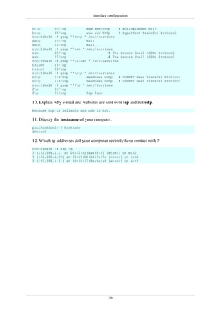 interface configuration
29
http 80/tcp www www-http # WorldWideWeb HTTP
http 80/udp www www-http # HyperText Transfer Protocol
root@rhel6 ~# grep ^'smtp ' /etc/services
smtp 25/tcp mail
smtp 25/udp mail
root@rhel6 ~# grep ^'ssh ' /etc/services
ssh 22/tcp # The Secure Shell (SSH) Protocol
ssh 22/udp # The Secure Shell (SSH) Protocol
root@rhel6 ~# grep ^'telnet ' /etc/services
telnet 23/tcp
telnet 23/udp
root@rhel6 ~# grep ^'nntp ' /etc/services
nntp 119/tcp readnews untp # USENET News Transfer Protocol
nntp 119/udp readnews untp # USENET News Transfer Protocol
root@rhel6 ~# grep ^'ftp ' /etc/services
ftp 21/tcp
ftp 21/udp fsp fspd
10. Explain why e-mail and websites are sent over tcp and not udp.
Because tcp is reliable and udp is not.
11. Display the hostname of your computer.
paul@debian5:~$ hostname
debian5
12. Which ip-addresses did your computer recently have contact with ?
root@rhel6 ~# arp -a
? (192.168.1.1) at 00:02:cf:aa:68:f0 [ether] on eth2
? (192.168.1.30) at 00:26:bb:12:7a:5e [ether] on eth2
? (192.168.1.31) at 08:00:27:8e:8a:a8 [ether] on eth2
 