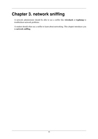 30
Chapter 3. network sniffing
A network administrator should be able to use a sniffer like wireshark or tcpdump to
troubleshoot network problems.
A student should often use a sniffer to learn about networking. This chapter introduces you
to network sniffing.
 