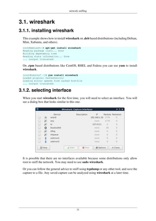 network sniffing
31
3.1. wireshark
3.1.1. installing wireshark
This example shows how to install wireshark on .deb based distributions (including Debian,
Mint, Xubuntu, and others).
root@debian8:~# apt-get install wireshark
Reading package lists... Done
Building dependency tree
Reading state information... Done
... (output truncated)
On .rpm based distributions like CentOS, RHEL and Fedora you can use yum to install
wireshark.
[root@centos7 ~]# yum install wireshark
Loaded plugins: fastestmirror
Loading mirror speeds from cached hostfile
... (output truncated)
3.1.2. selecting interface
When you start wireshark for the first time, you will need to select an interface. You will
see a dialog box that looks similar to this one.
It is possible that there are no interfaces available because some distributions only allow
root to sniff the network. You may need to use sudo wireshark.
Or you can follow the general advice to sniff using tcpdump or any other tool, and save the
capture to a file. Any saved capture can be analyzed using wireshark at a later time.
 