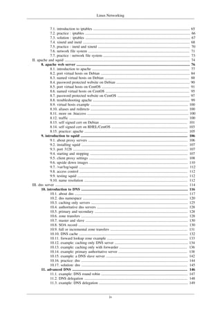Linux Networking
iv
7.1. introduction to iptables ........................................................................................................ 65
7.2. practice : iptables ................................................................................................................. 66
7.3. solution : iptables ................................................................................................................. 67
7.4. xinetd and inetd ................................................................................................................... 68
7.5. practice : inetd and xinetd ................................................................................................... 70
7.6. network file system ............................................................................................................. 71
7.7. practice : network file system ............................................................................................. 73
II. apache and squid ....................................................................................................................................... 74
8. apache web server .......................................................................................................................... 76
8.1. introduction to apache ......................................................................................................... 77
8.2. port virtual hosts on Debian ................................................................................................ 84
8.3. named virtual hosts on Debian ........................................................................................... 88
8.4. password protected website on Debian ............................................................................... 90
8.5. port virtual hosts on CentOS .............................................................................................. 91
8.6. named virtual hosts on CentOS .......................................................................................... 95
8.7. password protected website on CentOS .............................................................................. 97
8.8. troubleshooting apache ........................................................................................................ 99
8.9. virtual hosts example ......................................................................................................... 100
8.10. aliases and redirects ......................................................................................................... 100
8.11. more on .htaccess ............................................................................................................. 100
8.12. traffic ................................................................................................................................ 100
8.13. self signed cert on Debian .............................................................................................. 101
8.14. self signed cert on RHEL/CentOS .................................................................................. 103
8.15. practice: apache ............................................................................................................... 105
9. introduction to squid ................................................................................................................... 106
9.1. about proxy servers ........................................................................................................... 106
9.2. installing squid .................................................................................................................. 107
9.3. port 3128 ............................................................................................................................ 107
9.4. starting and stopping ......................................................................................................... 107
9.5. client proxy settings .......................................................................................................... 108
9.6. upside down images .......................................................................................................... 110
9.7. /var/log/squid ...................................................................................................................... 112
9.8. access control .................................................................................................................... 112
9.9. testing squid ....................................................................................................................... 112
9.10. name resolution ............................................................................................................... 112
III. dns server ............................................................................................................................................... 114
10. introduction to DNS ................................................................................................................... 116
10.1. about dns .......................................................................................................................... 117
10.2. dns namespace ................................................................................................................. 120
10.3. caching only servers ........................................................................................................ 125
10.4. authoritative dns servers .................................................................................................. 128
10.5. primary and secondary .................................................................................................... 128
10.6. zone transfers ................................................................................................................... 128
10.7. master and slave .............................................................................................................. 130
10.8. SOA record ...................................................................................................................... 130
10.9. full or incremental zone transfers ................................................................................... 131
10.10. DNS cache ..................................................................................................................... 132
10.11. forward lookup zone example ....................................................................................... 133
10.12. example: caching only DNS server ............................................................................... 134
10.13. example: caching only with forwarder ......................................................................... 136
10.14. example: primary authoritative server .......................................................................... 138
10.15. example: a DNS slave server ........................................................................................ 142
10.16. practice: dns ................................................................................................................... 144
10.17. solution: dns .................................................................................................................. 145
11. advanced DNS ............................................................................................................................ 146
11.1. example: DNS round robin ............................................................................................. 147
11.2. DNS delegation ............................................................................................................... 148
11.3. example: DNS delegation ................................................................................................ 149
 