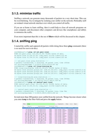 network sniffing
32
3.1.3. minimize traffic
Sniffing a network can generate many thousands of packets in a very short time. This can
be overwhelming. Try to mitigate by isolating your sniffer on the network. Preferably sniff
an isolated virtual network interface over which you control all traffic.
If you are at home to learn sniffing, then it could help to close all network programs on
your computer, and disconnect other computers and devices like smartphones and tablets
to minimize the traffic.
Even more important than this is the use of filters which will be discussed in this chapter.
3.1.4. sniffing ping
I started the sniffer and captured all packets while doing these three ping commands (there
is no need for root to do this):
root@debian7:~# ping -c2 ns1.paul.local
PING ns1.paul.local (10.104.33.30) 56(84) bytes of data.
64 bytes from 10.104.33.30: icmp_req=1 ttl=64 time=0.010 ms
64 bytes from 10.104.33.30: icmp_req=2 ttl=64 time=0.023 ms
--- ns1.paul.local ping statistics ---
2 packets transmitted, 2 received, 0% packet loss, time 1001ms
rtt min/avg/max/mdev = 0.010/0.016/0.023/0.007 ms
root@debian7:~# ping -c3 linux-training.be
PING linux-training.be (188.93.155.87) 56(84) bytes of data.
64 bytes from antares.ginsys.net (188.93.155.87): icmp_req=1 ttl=56 time=15.6 ms
64 bytes from antares.ginsys.net (188.93.155.87): icmp_req=2 ttl=56 time=17.8 ms
64 bytes from antares.ginsys.net (188.93.155.87): icmp_req=3 ttl=56 time=14.7 ms
--- linux-training.be ping statistics ---
3 packets transmitted, 3 received, 0% packet loss, time 2003ms
rtt min/avg/max/mdev = 14.756/16.110/17.881/1.309 ms
root@debian7:~# ping -c1 centos7.paul.local
PING centos7.paul.local (10.104.33.31) 56(84) bytes of data.
64 bytes from 10.104.33.31: icmp_req=1 ttl=64 time=0.590 ms
--- centos7.paul.local ping statistics ---
1 packets transmitted, 1 received, 0% packet loss, time 0ms
rtt min/avg/max/mdev = 0.590/0.590/0.590/0.000 ms
In total more than 200 packets were sniffed from the network. Things become clearer when
you enter icmp in the filter field and press the apply button.
 
