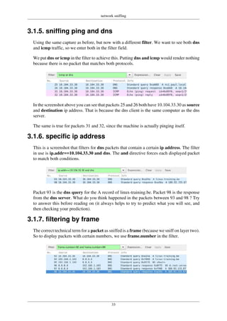 network sniffing
33
3.1.5. sniffing ping and dns
Using the same capture as before, but now with a different filter. We want to see both dns
and icmp traffic, so we enter both in the filter field.
We put dns or icmp in the filter to achieve this. Putting dns and icmp would render nothing
because there is no packet that matches both protocols.
In the screenshot above you can see that packets 25 and 26 both have 10.104.33.30 as source
and destination ip address. That is because the dns client is the same computer as the dns
server.
The same is true for packets 31 and 32, since the machine is actually pinging itself.
3.1.6. specific ip address
This is a screenshot that filters for dns packets that contain a certain ip address. The filter
in use is ip.addr==10.104.33.30 and dns. The and directive forces each displayed packet
to match both conditions.
Packet 93 is the dns query for the A record of linux-training.be. Packet 98 is the response
from the dns server. What do you think happened in the packets between 93 and 98 ? Try
to answer this before reading on (it always helps to try to predict what you will see, and
then checking your prediction).
3.1.7. filtering by frame
The correct technical term for a packet as sniffed is a frame (because we sniff on layer two).
So to display packets with certain numbers, we use frame.number in the filter.
 