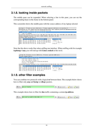 network sniffing
34
3.1.8. looking inside packets
The middle pane can be expanded. When selecting a line in this pane, you can see the
corresponding bytes in the frame in the bottom panel.
This screenshot shows the middle pane with the source address of my laptop selected.
Note that the above works fine when sniffing one interface. When sniffing with for example
tcpdump -i any you will end up with Linux cooked at this level.
3.1.9. other filter examples
You can combine two protocols with a logical or between them. The example below shows
how to filter only arp and bootp (or dhcp) packets.
This example shows how to filter for dns traffic containing a certain ip address.
 