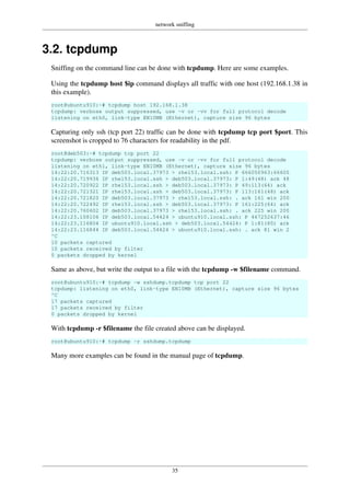 network sniffing
35
3.2. tcpdump
Sniffing on the command line can be done with tcpdump. Here are some examples.
Using the tcpdump host $ip command displays all traffic with one host (192.168.1.38 in
this example).
root@ubuntu910:~# tcpdump host 192.168.1.38
tcpdump: verbose output suppressed, use -v or -vv for full protocol decode
listening on eth0, link-type EN10MB (Ethernet), capture size 96 bytes
Capturing only ssh (tcp port 22) traffic can be done with tcpdump tcp port $port. This
screenshot is cropped to 76 characters for readability in the pdf.
root@deb503:~# tcpdump tcp port 22
tcpdump: verbose output suppressed, use -v or -vv for full protocol decode
listening on eth1, link-type EN10MB (Ethernet), capture size 96 bytes
14:22:20.716313 IP deb503.local.37973 > rhel53.local.ssh: P 666050963:66605
14:22:20.719936 IP rhel53.local.ssh > deb503.local.37973: P 1:49(48) ack 48
14:22:20.720922 IP rhel53.local.ssh > deb503.local.37973: P 49:113(64) ack
14:22:20.721321 IP rhel53.local.ssh > deb503.local.37973: P 113:161(48) ack
14:22:20.721820 IP deb503.local.37973 > rhel53.local.ssh: . ack 161 win 200
14:22:20.722492 IP rhel53.local.ssh > deb503.local.37973: P 161:225(64) ack
14:22:20.760602 IP deb503.local.37973 > rhel53.local.ssh: . ack 225 win 200
14:22:23.108106 IP deb503.local.54424 > ubuntu910.local.ssh: P 467252637:46
14:22:23.116804 IP ubuntu910.local.ssh > deb503.local.54424: P 1:81(80) ack
14:22:23.116844 IP deb503.local.54424 > ubuntu910.local.ssh: . ack 81 win 2
^C
10 packets captured
10 packets received by filter
0 packets dropped by kernel
Same as above, but write the output to a file with the tcpdump -w $filename command.
root@ubuntu910:~# tcpdump -w sshdump.tcpdump tcp port 22
tcpdump: listening on eth0, link-type EN10MB (Ethernet), capture size 96 bytes
^C
17 packets captured
17 packets received by filter
0 packets dropped by kernel
With tcpdump -r $filename the file created above can be displayed.
root@ubuntu910:~# tcpdump -r sshdump.tcpdump
Many more examples can be found in the manual page of tcpdump.
 