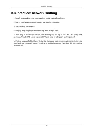 network sniffing
36
3.3. practice: network sniffing
1. Install wireshark on your computer (not inside a virtual machine).
2. Start a ping between your computer and another computer.
3. Start sniffing the network.
4. Display only the ping echo's in the top pane using a filter.
5. Now ping to a name (like www.linux-training.be) and try to sniff the DNS query and
response. Which DNS server was used ? Was it a tcp or udp query and response ?
6. Find an amateur/hobby/club website that features a login prompt. Attempt to login with
user 'paul' and password 'hunter2' while your sniffer is running. Now find this information
in the sniffer.
 