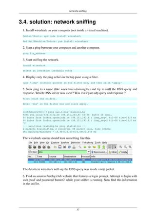 network sniffing
37
3.4. solution: network sniffing
1. Install wireshark on your computer (not inside a virtual machine).
Debian/Ubuntu: aptitude install wireshark
Red Hat/Mandriva/Fedora: yum install wireshark
2. Start a ping between your computer and another computer.
ping $ip_address
3. Start sniffing the network.
(sudo) wireshark
select an interface (probably eth0)
4. Display only the ping echo's in the top pane using a filter.
type 'icmp' (without quotes) in the filter box, and then click 'apply'
5. Now ping to a name (like www.linux-training.be) and try to sniff the DNS query and
response. Which DNS server was used ? Was it a tcp or udp query and response ?
First start the sniffer.
Enter 'dns' in the filter box and click apply.
root@ubuntu910:~# ping www.linux-training.be
PING www.linux-training.be (88.151.243.8) 56(84) bytes of data.
64 bytes from fosfor.openminds.be (88.151.243.8): icmp_seq=1 ttl=58 time=14.9 ms
64 bytes from fosfor.openminds.be (88.151.243.8): icmp_seq=2 ttl=58 time=16.0 ms
^C
--- www.linux-training.be ping statistics ---
2 packets transmitted, 2 received, 0% packet loss, time 1002ms
rtt min/avg/max/mdev = 14.984/15.539/16.095/0.569 ms
The wireshark screen should look something like this.
The details in wireshark will say the DNS query was inside a udp packet.
6. Find an amateur/hobby/club website that features a login prompt. Attempt to login with
user 'paul' and password 'hunter2' while your sniffer is running. Now find this information
in the sniffer.
 