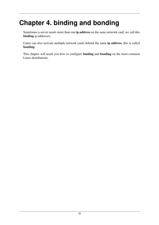 38
Chapter 4. binding and bonding
Sometimes a server needs more than one ip address on the same network card, we call this
binding ip addresses.
Linux can also activate multiple network cards behind the same ip address, this is called
bonding.
This chapter will teach you how to configure binding and bonding on the most common
Linux distributions.
 
