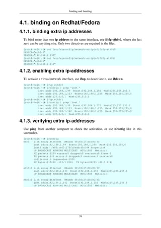binding and bonding
39
4.1. binding on Redhat/Fedora
4.1.1. binding extra ip addresses
To bind more than one ip address to the same interface, use ifcfg-eth0:0, where the last
zero can be anything else. Only two directives are required in the files.
[root@rhel6 ~]# cat /etc/sysconfig/network-scripts/ifcfg-eth0:0
DEVICE="eth0:0"
IPADDR="192.168.1.133"
[root@rhel6 ~]# cat /etc/sysconfig/network-scripts/ifcfg-eth0:1
DEVICE="eth0:0"
IPADDR="192.168.1.142"
4.1.2. enabling extra ip-addresses
To activate a virtual network interface, use ifup, to deactivate it, use ifdown.
[root@rhel6 ~]# ifup eth0:0
[root@rhel6 ~]# ifconfig | grep 'inet '
inet addr:192.168.1.99 Bcast:192.168.1.255 Mask:255.255.255.0
inet addr:192.168.1.133 Bcast:192.168.1.255 Mask:255.255.255.0
inet addr:127.0.0.1 Mask:255.0.0.0
[root@rhel6 ~]# ifup eth0:1
[root@rhel6 ~]# ifconfig | grep 'inet '
inet addr:192.168.1.99 Bcast:192.168.1.255 Mask:255.255.255.0
inet addr:192.168.1.133 Bcast:192.168.1.255 Mask:255.255.255.0
inet addr:192.168.1.142 Bcast:192.168.1.255 Mask:255.255.255.0
inet addr:127.0.0.1 Mask:255.0.0.0
4.1.3. verifying extra ip-addresses
Use ping from another computer to check the activation, or use ifconfig like in this
screenshot.
[root@rhel6 ~]# ifconfig
eth0 Link encap:Ethernet HWaddr 08:00:27:DD:0D:5C
inet addr:192.168.1.99 Bcast:192.168.1.255 Mask:255.255.255.0
inet6 addr: fe80::a00:27ff:fedd:d5c/64 Scope:Link
UP BROADCAST RUNNING MULTICAST MTU:1500 Metric:1
RX packets:1259 errors:0 dropped:0 overruns:0 frame:0
TX packets:545 errors:0 dropped:0 overruns:0 carrier:0
collisions:0 txqueuelen:1000
RX bytes:115260 (112.5 KiB) TX bytes:84293 (82.3 KiB)
eth0:0 Link encap:Ethernet HWaddr 08:00:27:DD:0D:5C
inet addr:192.168.1.133 Bcast:192.168.1.255 Mask:255.255.255.0
UP BROADCAST RUNNING MULTICAST MTU:1500 Metric:1
eth0:1 Link encap:Ethernet HWaddr 08:00:27:DD:0D:5C
inet addr:192.168.1.142 Bcast:192.168.1.255 Mask:255.255.255.0
UP BROADCAST RUNNING MULTICAST MTU:1500 Metric:1
 