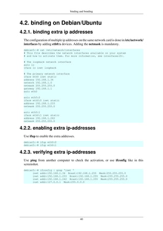 binding and bonding
40
4.2. binding on Debian/Ubuntu
4.2.1. binding extra ip addresses
The configuration of multiple ip addresses on the same network card is done in /etc/network/
interfaces by adding eth0:x devices. Adding the netmask is mandatory.
debian5:~# cat /etc/network/interfaces
# This file describes the network interfaces available on your system
# and how to activate them. For more information, see interfaces(5).
# The loopback network interface
auto lo
iface lo inet loopback
# The primary network interface
iface eth0 inet static
address 192.168.1.34
network 192.168.1.0
netmask 255.255.255.0
gateway 192.168.1.1
auto eth0
auto eth0:0
iface eth0:0 inet static
address 192.168.1.233
netmask 255.255.255.0
auto eth0:1
iface eth0:1 inet static
address 192.168.1.242
netmask 255.255.255.0
4.2.2. enabling extra ip-addresses
Use ifup to enable the extra addresses.
debian5:~# ifup eth0:0
debian5:~# ifup eth0:1
4.2.3. verifying extra ip-addresses
Use ping from another computer to check the activation, or use ifconfig like in this
screenshot.
debian5:~# ifconfig | grep 'inet '
inet addr:192.168.1.34 Bcast:192.168.1.255 Mask:255.255.255.0
inet addr:192.168.1.233 Bcast:192.168.1.255 Mask:255.255.255.0
inet addr:192.168.1.242 Bcast:192.168.1.255 Mask:255.255.255.0
inet addr:127.0.0.1 Mask:255.0.0.0
 
