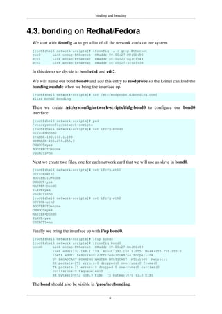binding and bonding
41
4.3. bonding on Redhat/Fedora
We start with ifconfig -a to get a list of all the network cards on our system.
[root@rhel6 network-scripts]# ifconfig -a | grep Ethernet
eth0 Link encap:Ethernet HWaddr 08:00:27:DD:0D:5C
eth1 Link encap:Ethernet HWaddr 08:00:27:DA:C1:49
eth2 Link encap:Ethernet HWaddr 08:00:27:40:03:3B
In this demo we decide to bond eth1 and eth2.
We will name our bond bond0 and add this entry to modprobe so the kernel can load the
bonding module when we bring the interface up.
[root@rhel6 network-scripts]# cat /etc/modprobe.d/bonding.conf
alias bond0 bonding
Then we create /etc/sysconfig/network-scripts/ifcfg-bond0 to configure our bond0
interface.
[root@rhel6 network-scripts]# pwd
/etc/sysconfig/network-scripts
[root@rhel6 network-scripts]# cat ifcfg-bond0
DEVICE=bond0
IPADDR=192.168.1.199
NETMASK=255.255.255.0
ONBOOT=yes
BOOTPROTO=none
USERCTL=no
Next we create two files, one for each network card that we will use as slave in bond0.
[root@rhel6 network-scripts]# cat ifcfg-eth1
DEVICE=eth1
BOOTPROTO=none
ONBOOT=yes
MASTER=bond0
SLAVE=yes
USERCTL=no
[root@rhel6 network-scripts]# cat ifcfg-eth2
DEVICE=eth2
BOOTPROTO=none
ONBOOT=yes
MASTER=bond0
SLAVE=yes
USERCTL=no
Finally we bring the interface up with ifup bond0.
[root@rhel6 network-scripts]# ifup bond0
[root@rhel6 network-scripts]# ifconfig bond0
bond0 Link encap:Ethernet HWaddr 08:00:27:DA:C1:49
inet addr:192.168.1.199 Bcast:192.168.1.255 Mask:255.255.255.0
inet6 addr: fe80::a00:27ff:feda:c149/64 Scope:Link
UP BROADCAST RUNNING MASTER MULTICAST MTU:1500 Metric:1
RX packets:251 errors:0 dropped:0 overruns:0 frame:0
TX packets:21 errors:0 dropped:0 overruns:0 carrier:0
collisions:0 txqueuelen:0
RX bytes:39852 (38.9 KiB) TX bytes:1070 (1.0 KiB)
The bond should also be visible in /proc/net/bonding.
 