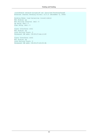 binding and bonding
42
[root@rhel6 network-scripts]# cat /proc/net/bonding/bond0
Ethernet Channel Bonding Driver: v3.5.0 (November 4, 2008)
Bonding Mode: load balancing (round-robin)
MII Status: up
MII Polling Interval (ms): 0
Up Delay (ms): 0
Down Delay (ms): 0
Slave Interface: eth1
MII Status: up
Link Failure Count: 0
Permanent HW addr: 08:00:27:da:c1:49
Slave Interface: eth2
MII Status: up
Link Failure Count: 0
Permanent HW addr: 08:00:27:40:03:3b
 