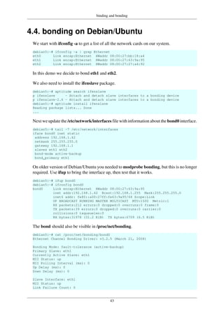 binding and bonding
43
4.4. bonding on Debian/Ubuntu
We start with ifconfig -a to get a list of all the network cards on our system.
debian5:~# ifconfig -a | grep Ethernet
eth0 Link encap:Ethernet HWaddr 08:00:27:bb:18:a4
eth1 Link encap:Ethernet HWaddr 08:00:27:63:9a:95
eth2 Link encap:Ethernet HWaddr 08:00:27:27:a4:92
In this demo we decide to bond eth1 and eth2.
We also need to install the ifenslave package.
debian5:~# aptitude search ifenslave
p ifenslave - Attach and detach slave interfaces to a bonding device
p ifenslave-2.6 - Attach and detach slave interfaces to a bonding device
debian5:~# aptitude install ifenslave
Reading package lists... Done
...
Next we update the /etc/network/interfaces file with information about the bond0 interface.
debian5:~# tail -7 /etc/network/interfaces
iface bond0 inet static
address 192.168.1.42
netmask 255.255.255.0
gateway 192.168.1.1
slaves eth1 eth2
bond-mode active-backup
bond_primary eth1
On older version of Debian/Ubuntu you needed to modprobe bonding, but this is no longer
required. Use ifup to bring the interface up, then test that it works.
debian5:~# ifup bond0
debian5:~# ifconfig bond0
bond0 Link encap:Ethernet HWaddr 08:00:27:63:9a:95
inet addr:192.168.1.42 Bcast:192.168.1.255 Mask:255.255.255.0
inet6 addr: fe80::a00:27ff:fe63:9a95/64 Scope:Link
UP BROADCAST RUNNING MASTER MULTICAST MTU:1500 Metric:1
RX packets:212 errors:0 dropped:0 overruns:0 frame:0
TX packets:39 errors:0 dropped:0 overruns:0 carrier:0
collisions:0 txqueuelen:0
RX bytes:31978 (31.2 KiB) TX bytes:6709 (6.5 KiB)
The bond should also be visible in /proc/net/bonding.
debian5:~# cat /proc/net/bonding/bond0
Ethernet Channel Bonding Driver: v3.2.5 (March 21, 2008)
Bonding Mode: fault-tolerance (active-backup)
Primary Slave: eth1
Currently Active Slave: eth1
MII Status: up
MII Polling Interval (ms): 0
Up Delay (ms): 0
Down Delay (ms): 0
Slave Interface: eth1
MII Status: up
Link Failure Count: 0
 