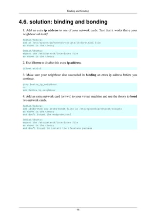 binding and bonding
46
4.6. solution: binding and bonding
1. Add an extra ip address to one of your network cards. Test that it works (have your
neighbour ssh to it)!
Redhat/Fedora:
add an /etc/sysconfig/network-scripts/ifcfg-ethX:X file
as shown in the theory
Debian/Ubuntu:
expand the /etc/network/interfaces file
as shown in the theory
2. Use ifdown to disable this extra ip address.
ifdown eth0:0
3. Make sure your neighbour also succeeded in binding an extra ip address before you
continue.
ping $extra_ip_neighbour
or
ssh $extra_ip_neighbour
4. Add an extra network card (or two) to your virtual machine and use the theory to bond
two network cards.
Redhat/Fedora:
add ifcfg-ethX and ifcfg-bondX files in /etc/sysconfig/network-scripts
as shown in the theory
and don't forget the modprobe.conf
Debian/Ubuntu:
expand the /etc/network/interfaces file
as shown in the theory
and don't forget to install the ifenslave package
 