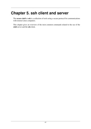 47
Chapter 5. ssh client and server
The secure shell or ssh is a collection of tools using a secure protocol for communications
with remote Linux computers.
This chapter gives an overview of the most common commands related to the use of the
sshd server and the ssh client.
 