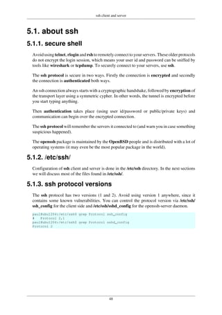 ssh client and server
48
5.1. about ssh
5.1.1. secure shell
Avoid using telnet, rlogin and rsh to remotely connect to your servers. These older protocols
do not encrypt the login session, which means your user id and password can be sniffed by
tools like wireshark or tcpdump. To securely connect to your servers, use ssh.
The ssh protocol is secure in two ways. Firstly the connection is encrypted and secondly
the connection is authenticated both ways.
An ssh connection always starts with a cryptographic handshake, followed by encryption of
the transport layer using a symmetric cypher. In other words, the tunnel is encrypted before
you start typing anything.
Then authentication takes place (using user id/password or public/private keys) and
communication can begin over the encrypted connection.
The ssh protocol will remember the servers it connected to (and warn you in case something
suspicious happened).
The openssh package is maintained by the OpenBSD people and is distributed with a lot of
operating systems (it may even be the most popular package in the world).
5.1.2. /etc/ssh/
Configuration of ssh client and server is done in the /etc/ssh directory. In the next sections
we will discuss most of the files found in /etc/ssh/.
5.1.3. ssh protocol versions
The ssh protocol has two versions (1 and 2). Avoid using version 1 anywhere, since it
contains some known vulnerabilities. You can control the protocol version via /etc/ssh/
ssh_config for the client side and /etc/ssh/sshd_config for the openssh-server daemon.
paul@ubu1204:/etc/ssh$ grep Protocol ssh_config
# Protocol 2,1
paul@ubu1204:/etc/ssh$ grep Protocol sshd_config
Protocol 2
 