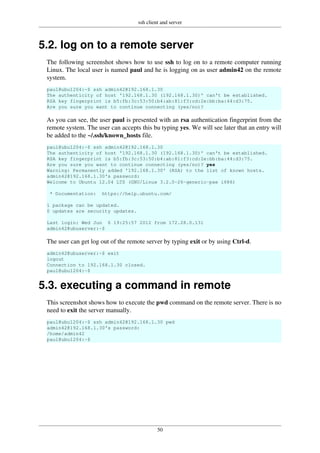 ssh client and server
50
5.2. log on to a remote server
The following screenshot shows how to use ssh to log on to a remote computer running
Linux. The local user is named paul and he is logging on as user admin42 on the remote
system.
paul@ubu1204:~$ ssh admin42@192.168.1.30
The authenticity of host '192.168.1.30 (192.168.1.30)' can't be established.
RSA key fingerprint is b5:fb:3c:53:50:b4:ab:81:f3:cd:2e:bb:ba:44:d3:75.
Are you sure you want to continue connecting (yes/no)?
As you can see, the user paul is presented with an rsa authentication fingerprint from the
remote system. The user can accepts this bu typing yes. We will see later that an entry will
be added to the ~/.ssh/known_hosts file.
paul@ubu1204:~$ ssh admin42@192.168.1.30
The authenticity of host '192.168.1.30 (192.168.1.30)' can't be established.
RSA key fingerprint is b5:fb:3c:53:50:b4:ab:81:f3:cd:2e:bb:ba:44:d3:75.
Are you sure you want to continue connecting (yes/no)? yes
Warning: Permanently added '192.168.1.30' (RSA) to the list of known hosts.
admin42@192.168.1.30's password:
Welcome to Ubuntu 12.04 LTS (GNU/Linux 3.2.0-26-generic-pae i686)
* Documentation: https://help.ubuntu.com/
1 package can be updated.
0 updates are security updates.
Last login: Wed Jun 6 19:25:57 2012 from 172.28.0.131
admin42@ubuserver:~$
The user can get log out of the remote server by typing exit or by using Ctrl-d.
admin42@ubuserver:~$ exit
logout
Connection to 192.168.1.30 closed.
paul@ubu1204:~$
5.3. executing a command in remote
This screenshot shows how to execute the pwd command on the remote server. There is no
need to exit the server manually.
paul@ubu1204:~$ ssh admin42@192.168.1.30 pwd
admin42@192.168.1.30's password:
/home/admin42
paul@ubu1204:~$
 
