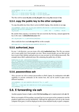 ssh client and server
53
[alice@RHEL5 ~]$ ls -l .ssh/
total 16
-rw------- 1 alice alice 1671 May 1 07:38 id_rsa
-rw-r--r-- 1 alice alice 393 May 1 07:38 id_rsa.pub
The files will be named id_dsa and id_dsa.pub when using dsa instead of rsa.
5.5.4. copy the public key to the other computer
To copy the public key from Alice's server tot Bob's laptop, Alice decides to use scp.
[alice@RHEL5 .ssh]$ scp id_rsa.pub bob@192.168.48.92:~/.ssh/authorized_keys
bob@192.168.48.92's password:
id_rsa.pub 100% 393 0.4KB/s 00:00
Be careful when copying a second key! Do not overwrite the first key, instead append the
key to the same ~/.ssh/authorized_keys file!
cat id_rsa.pub >> ~/.ssh/authorized_keys
Alice could also have used ssh-copy-id like in this example.
ssh-copy-id -i .ssh/id_rsa.pub bob@192.168.48.92
5.5.5. authorized_keys
In your ~/.ssh directory, you can create a file called authorized_keys. This file can contain
one or more public keys from people you trust. Those trusted people can use their private
keys to prove their identity and gain access to your account via ssh (without password). The
example shows Bob's authorized_keys file containing the public key of Alice.
bob@laika:~$ cat .ssh/authorized_keys
ssh-rsa AAAAB3NzaC1yc2EAAAABIwAAAQEApCQ9xzyLzJes1sR+hPyqW2vyzt1D4zTLqk
MDWBR4mMFuUZD/O583I3Lg/Q+JIq0RSksNzaL/BNLDou1jMpBe2Dmf/u22u4KmqlJBfDhe
yTmGSBzeNYCYRSMq78CT9l9a+y6x/shucwhaILsy8A2XfJ9VCggkVtu7XlWFDL2cum08/0
mRFwVrfc/uPsAn5XkkTscl4g21mQbnp9wJC40pGSJXXMuFOk8MgCb5ieSnpKFniAKM+tEo
/vjDGSi3F/bxu691jscrU0VUdIoOSo98HUfEf7jKBRikxGAC7I4HLa+/zX73OIvRFAb2hv
tUhn6RHrBtUJUjbSGiYeFTLDfcTQ== alice@RHEL5
5.5.6. passwordless ssh
Alice can now use ssh to connect passwordless to Bob's laptop. In combination with ssh's
capability to execute commands on the remote host, this can be useful in pipes across
different machines.
[alice@RHEL5 ~]$ ssh bob@192.168.48.92 "ls -l .ssh"
total 4
-rw-r--r-- 1 bob bob 393 2008-05-14 17:03 authorized_keys
[alice@RHEL5 ~]$
5.6. X forwarding via ssh
Another popular feature of ssh is called X11 forwarding and is implemented with ssh -X.
Below an example of X forwarding: user paul logs in as user greet on her computer to start the
graphical application mozilla-thunderbird. Although the application will run on the remote
computer from greet, it will be displayed on the screen attached locally to paul's computer.
 