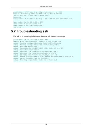ssh client and server
54
paul@debian5:~/PDF$ ssh -X greet@greet.dyndns.org -p 55555
Warning: Permanently added the RSA host key for IP address 
'81.240.174.161' to the list of known hosts.
Password:
Linux raika 2.6.8-2-686 #1 Tue Aug 16 13:22:48 UTC 2005 i686 GNU/Linux
Last login: Thu Jan 18 12:35:56 2007
greet@raika:~$ ps fax | grep thun
greet@raika:~$ mozilla-thunderbird &
[1] 30336
5.7. troubleshooting ssh
Use ssh -v to get debug information about the ssh connection attempt.
paul@debian5:~$ ssh -v bert@192.168.1.192
OpenSSH_4.3p2 Debian-8ubuntu1, OpenSSL 0.9.8c 05 Sep 2006
debug1: Reading configuration data /home/paul/.ssh/config
debug1: Reading configuration data /etc/ssh/ssh_config
debug1: Applying options for *
debug1: Connecting to 192.168.1.192 [192.168.1.192] port 22.
debug1: Connection established.
debug1: identity file /home/paul/.ssh/identity type -1
debug1: identity file /home/paul/.ssh/id_rsa type 1
debug1: identity file /home/paul/.ssh/id_dsa type -1
debug1: Remote protocol version 1.99, remote software version OpenSSH_3
debug1: match: OpenSSH_3.9p1 pat OpenSSH_3.*
debug1: Enabling compatibility mode for protocol 2.0
...
 