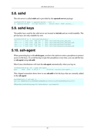 ssh client and server
55
5.8. sshd
The ssh server is called sshd and is provided by the openssh-server package.
root@ubu1204~# dpkg -l openssh-server | tail -1
ii openssh-server 1:5.9p1-5ubuntu1 secure shell (SSH) server,...
5.9. sshd keys
The public keys used by the sshd server are located in /etc/ssh and are world readable. The
private keys are only readable by root.
root@ubu1204~# ls -l /etc/ssh/ssh_host_*
-rw------- 1 root root 668 Jun 7 2011 /etc/ssh/ssh_host_dsa_key
-rw-r--r-- 1 root root 598 Jun 7 2011 /etc/ssh/ssh_host_dsa_key.pub
-rw------- 1 root root 1679 Jun 7 2011 /etc/ssh/ssh_host_rsa_key
-rw-r--r-- 1 root root 390 Jun 7 2011 /etc/ssh/ssh_host_rsa_key.pub
5.10. ssh-agent
When generating keys with ssh-keygen, you have the option to enter a passphrase to protect
access to the keys. To avoid having to type this passphrase every time, you can add the key
to ssh-agent using ssh-add.
Most Linux distributions will start the ssh-agent automatically when you log on.
root@ubu1204~# ps -ef | grep ssh-agent
paul 2405 2365 0 08:13 ? 00:00:00 /usr/bin/ssh-agent...
This clipped screenshot shows how to use ssh-add to list the keys that are currently added
to the ssh-agent
paul@debian5:~$ ssh-add -L
ssh-rsa AAAAB3NzaC1yc2EAAAABIwAAAQEAvgI+Vx5UrIsusZPl8da8URHGsxG7yivv3/
...
wMGqa48Kelwom8TGb4Sgcwpp/VO/ldA5m+BGCw== paul@deb503
 