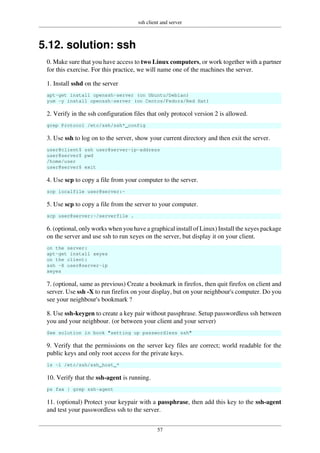 ssh client and server
57
5.12. solution: ssh
0. Make sure that you have access to two Linux computers, or work together with a partner
for this exercise. For this practice, we will name one of the machines the server.
1. Install sshd on the server
apt-get install openssh-server (on Ubuntu/Debian)
yum -y install openssh-server (on Centos/Fedora/Red Hat)
2. Verify in the ssh configuration files that only protocol version 2 is allowed.
grep Protocol /etc/ssh/ssh*_config
3. Use ssh to log on to the server, show your current directory and then exit the server.
user@client$ ssh user@server-ip-address
user@server$ pwd
/home/user
user@server$ exit
4. Use scp to copy a file from your computer to the server.
scp localfile user@server:~
5. Use scp to copy a file from the server to your computer.
scp user@server:~/serverfile .
6. (optional, only works when you have a graphical install of Linux) Install the xeyes package
on the server and use ssh to run xeyes on the server, but display it on your client.
on the server:
apt-get install xeyes
on the client:
ssh -X user@server-ip
xeyes
7. (optional, same as previous) Create a bookmark in firefox, then quit firefox on client and
server. Use ssh -X to run firefox on your display, but on your neighbour's computer. Do you
see your neighbour's bookmark ?
8. Use ssh-keygen to create a key pair without passphrase. Setup passwordless ssh between
you and your neighbour. (or between your client and your server)
See solution in book "setting up passwordless ssh"
9. Verify that the permissions on the server key files are correct; world readable for the
public keys and only root access for the private keys.
ls -l /etc/ssh/ssh_host_*
10. Verify that the ssh-agent is running.
ps fax | grep ssh-agent
11. (optional) Protect your keypair with a passphrase, then add this key to the ssh-agent
and test your passwordless ssh to the server.
 