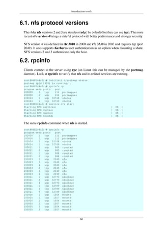 introduction to nfs
60
6.1. nfs protocol versions
The older nfs versions 2 and 3 are stateless (udp) by default (but they can use tcp). The more
recent nfs version 4 brings a stateful protocol with better performance and stronger security.
NFS version 4 was defined in rfc 3010 in 2000 and rfc 3530 in 2003 and requires tcp (port
2049). It also supports Kerberos user authentication as an option when mounting a share.
NFS versions 2 and 3 authenticate only the host.
6.2. rpcinfo
Clients connect to the server using rpc (on Linux this can be managed by the portmap
daemon). Look at rpcinfo to verify that nfs and its related services are running.
root@RHELv4u2:~# /etc/init.d/portmap status
portmap (pid 1920) is running...
root@RHELv4u2:~# rpcinfo -p
program vers proto port
100000 2 tcp 111 portmapper
100000 2 udp 111 portmapper
100024 1 udp 32768 status
100024 1 tcp 32769 status
root@RHELv4u2:~# service nfs start
Starting NFS services: [ OK ]
Starting NFS quotas: [ OK ]
Starting NFS daemon: [ OK ]
Starting NFS mountd: [ OK ]
The same rpcinfo command when nfs is started.
root@RHELv4u2:~# rpcinfo -p
program vers proto port
100000 2 tcp 111 portmapper
100000 2 udp 111 portmapper
100024 1 udp 32768 status
100024 1 tcp 32769 status
100011 1 udp 985 rquotad
100011 2 udp 985 rquotad
100011 1 tcp 988 rquotad
100011 2 tcp 988 rquotad
100003 2 udp 2049 nfs
100003 3 udp 2049 nfs
100003 4 udp 2049 nfs
100003 2 tcp 2049 nfs
100003 3 tcp 2049 nfs
100003 4 tcp 2049 nfs
100021 1 udp 32770 nlockmgr
100021 3 udp 32770 nlockmgr
100021 4 udp 32770 nlockmgr
100021 1 tcp 32789 nlockmgr
100021 3 tcp 32789 nlockmgr
100021 4 tcp 32789 nlockmgr
100005 1 udp 1004 mountd
100005 1 tcp 1007 mountd
100005 2 udp 1004 mountd
100005 2 tcp 1007 mountd
100005 3 udp 1004 mountd
100005 3 tcp 1007 mountd
 