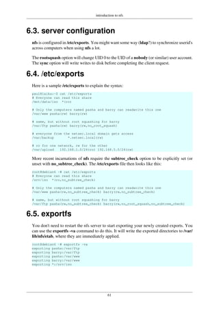 introduction to nfs
61
6.3. server configuration
nfs is configured in /etc/exports. You might want some way (ldap?) to synchronize userid's
across computers when using nfs a lot.
The rootsquash option will change UID 0 to the UID of a nobody (or similar) user account.
The sync option will write writes to disk before completing the client request.
6.4. /etc/exports
Here is a sample /etc/exports to explain the syntax:
paul@laika:~$ cat /etc/exports
# Everyone can read this share
/mnt/data/iso *(ro)
# Only the computers named pasha and barry can readwrite this one
/var/www pasha(rw) barry(rw)
# same, but without root squashing for barry
/var/ftp pasha(rw) barry(rw,no_root_squash)
# everyone from the netsec.local domain gets access
/var/backup *.netsec.local(rw)
# ro for one network, rw for the other
/var/upload 192.168.1.0/24(ro) 192.168.5.0/24(rw)
More recent incarnations of nfs require the subtree_check option to be explicitly set (or
unset with no_subtree_check). The /etc/exports file then looks like this:
root@debian6 ~# cat /etc/exports
# Everyone can read this share
/srv/iso *(ro,no_subtree_check)
# Only the computers named pasha and barry can readwrite this one
/var/www pasha(rw,no_subtree_check) barry(rw,no_subtree_check)
# same, but without root squashing for barry
/var/ftp pasha(rw,no_subtree_check) barry(rw,no_root_squash,no_subtree_check)
6.5. exportfs
You don't need to restart the nfs server to start exporting your newly created exports. You
can use the exportfs -va command to do this. It will write the exported directories to /var/
lib/nfs/etab, where they are immediately applied.
root@debian6 ~# exportfs -va
exporting pasha:/var/ftp
exporting barry:/var/ftp
exporting pasha:/var/www
exporting barry:/var/www
exporting *:/srv/iso
 
