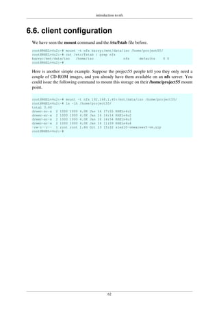 introduction to nfs
62
6.6. client configuration
We have seen the mount command and the /etc/fstab file before.
root@RHELv4u2:~# mount -t nfs barry:/mnt/data/iso /home/project55/
root@RHELv4u2:~# cat /etc/fstab | grep nfs
barry:/mnt/data/iso /home/iso nfs defaults 0 0
root@RHELv4u2:~#
Here is another simple example. Suppose the project55 people tell you they only need a
couple of CD-ROM images, and you already have them available on an nfs server. You
could issue the following command to mount this storage on their /home/project55 mount
point.
root@RHELv4u2:~# mount -t nfs 192.168.1.40:/mnt/data/iso /home/project55/
root@RHELv4u2:~# ls -lh /home/project55/
total 3.6G
drwxr-xr-x 2 1000 1000 4.0K Jan 16 17:55 RHELv4u1
drwxr-xr-x 2 1000 1000 4.0K Jan 16 14:14 RHELv4u2
drwxr-xr-x 2 1000 1000 4.0K Jan 16 14:54 RHELv4u3
drwxr-xr-x 2 1000 1000 4.0K Jan 16 11:09 RHELv4u4
-rw-r--r-- 1 root root 1.6G Oct 13 15:22 sled10-vmwarews5-vm.zip
root@RHELv4u2:~#
 