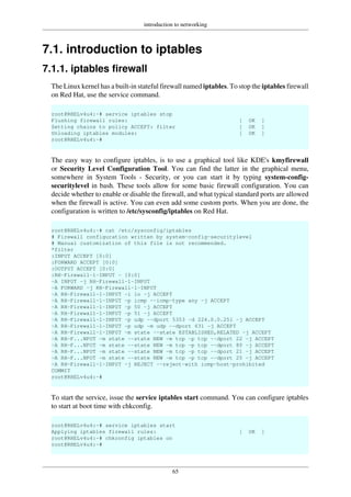 introduction to networking
65
7.1. introduction to iptables
7.1.1. iptables firewall
The Linux kernel has a built-in stateful firewall named iptables. To stop the iptables firewall
on Red Hat, use the service command.
root@RHELv4u4:~# service iptables stop
Flushing firewall rules: [ OK ]
Setting chains to policy ACCEPT: filter [ OK ]
Unloading iptables modules: [ OK ]
root@RHELv4u4:~#
The easy way to configure iptables, is to use a graphical tool like KDE's kmyfirewall
or Security Level Configuration Tool. You can find the latter in the graphical menu,
somewhere in System Tools - Security, or you can start it by typing system-config-
securitylevel in bash. These tools allow for some basic firewall configuration. You can
decide whether to enable or disable the firewall, and what typical standard ports are allowed
when the firewall is active. You can even add some custom ports. When you are done, the
configuration is written to /etc/sysconfig/iptables on Red Hat.
root@RHELv4u4:~# cat /etc/sysconfig/iptables
# Firewall configuration written by system-config-securitylevel
# Manual customization of this file is not recommended.
*filter
:INPUT ACCEPT [0:0]
:FORWARD ACCEPT [0:0]
:OUTPUT ACCEPT [0:0]
:RH-Firewall-1-INPUT - [0:0]
-A INPUT -j RH-Firewall-1-INPUT
-A FORWARD -j RH-Firewall-1-INPUT
-A RH-Firewall-1-INPUT -i lo -j ACCEPT
-A RH-Firewall-1-INPUT -p icmp --icmp-type any -j ACCEPT
-A RH-Firewall-1-INPUT -p 50 -j ACCEPT
-A RH-Firewall-1-INPUT -p 51 -j ACCEPT
-A RH-Firewall-1-INPUT -p udp --dport 5353 -d 224.0.0.251 -j ACCEPT
-A RH-Firewall-1-INPUT -p udp -m udp --dport 631 -j ACCEPT
-A RH-Firewall-1-INPUT -m state --state ESTABLISHED,RELATED -j ACCEPT
-A RH-F...NPUT -m state --state NEW -m tcp -p tcp --dport 22 -j ACCEPT
-A RH-F...NPUT -m state --state NEW -m tcp -p tcp --dport 80 -j ACCEPT
-A RH-F...NPUT -m state --state NEW -m tcp -p tcp --dport 21 -j ACCEPT
-A RH-F...NPUT -m state --state NEW -m tcp -p tcp --dport 25 -j ACCEPT
-A RH-Firewall-1-INPUT -j REJECT --reject-with icmp-host-prohibited
COMMIT
root@RHELv4u4:~#
To start the service, issue the service iptables start command. You can configure iptables
to start at boot time with chkconfig.
root@RHELv4u4:~# service iptables start
Applying iptables firewall rules: [ OK ]
root@RHELv4u4:~# chkconfig iptables on
root@RHELv4u4:~#
 