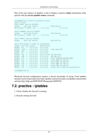 introduction to networking
66
One of the nice features of iptables is that it displays extensive status information when
queried with the service iptables status command.
root@RHELv4u4:~# service iptables status
Table: filter
Chain INPUT (policy ACCEPT)
target prot opt source destination
RH-Firewall-1-INPUT all -- 0.0.0.0/0 0.0.0.0/0
Chain FORWARD (policy ACCEPT)
target prot opt source destination
RH-Firewall-1-INPUT all -- 0.0.0.0/0 0.0.0.0/0
Chain OUTPUT (policy ACCEPT)
target prot opt source destination
Chain RH-Firewall-1-INPUT (2 references)
target prot opt source destination
ACCEPT all -- 0.0.0.0/0 0.0.0.0/0
ACCEPT icmp -- 0.0.0.0/0 0.0.0.0/0 icmp type 255
ACCEPT esp -- 0.0.0.0/0 0.0.0.0/0
ACCEPT ah -- 0.0.0.0/0 0.0.0.0/0
ACCEPT udp -- 0.0.0.0/0 224.0.0.251 udp dpt:5353
ACCEPT udp -- 0.0.0.0/0 0.0.0.0/0 udp dpt:631
ACCEPT all -- 0.0.0.0/0 0.0.0.0/0 state RELATED,ESTABLISHED
ACCEPT tcp -- 0.0.0.0/0 0.0.0.0/0 state NEW tcp dpt:22
ACCEPT tcp -- 0.0.0.0/0 0.0.0.0/0 state NEW tcp dpt:80
ACCEPT tcp -- 0.0.0.0/0 0.0.0.0/0 state NEW tcp dpt:21
ACCEPT tcp -- 0.0.0.0/0 0.0.0.0/0 state NEW tcp dpt:25
REJECT all -- 0.0.0.0/0 0.0.0.0/0 reject-with icmp-host-prohibited
root@RHELv4u4:~#
Mastering firewall configuration requires a decent knowledge of tcp/ip. Good iptables
tutorials can be found online here http://iptables-tutorial.frozentux.net/iptables-tutorial.html
and here http://tldp.org/HOWTO/IP-Masquerade-HOWTO/.
7.2. practice : iptables
1. Verify whether the firewall is running.
2. Stop the running firewall.
 