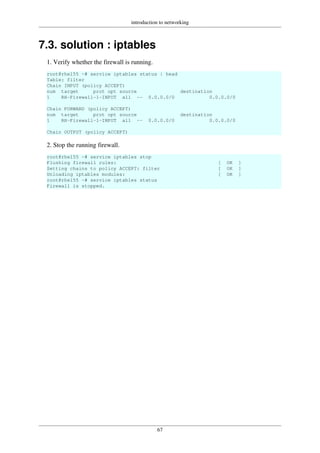 introduction to networking
67
7.3. solution : iptables
1. Verify whether the firewall is running.
root@rhel55 ~# service iptables status | head
Table: filter
Chain INPUT (policy ACCEPT)
num target prot opt source destination
1 RH-Firewall-1-INPUT all -- 0.0.0.0/0 0.0.0.0/0
Chain FORWARD (policy ACCEPT)
num target prot opt source destination
1 RH-Firewall-1-INPUT all -- 0.0.0.0/0 0.0.0.0/0
Chain OUTPUT (policy ACCEPT)
2. Stop the running firewall.
root@rhel55 ~# service iptables stop
Flushing firewall rules: [ OK ]
Setting chains to policy ACCEPT: filter [ OK ]
Unloading iptables modules: [ OK ]
root@rhel55 ~# service iptables status
Firewall is stopped.
 