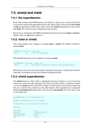 introduction to networking
68
7.4. xinetd and inetd
7.4.1. the superdaemon
Back when resources like RAM memory were limited, a super-server was devised to listen
to all sockets and start the appropriate daemon only when needed. Services like swat, telnet
and ftp are typically served by such a super-server. The xinetd superdaemon is more recent
than inetd. We will discuss the configuration both daemons.
Recent Linux distributions like RHEL5 and Ubuntu10.04 do not activate inetd or xinetd by
default, unless an application requires it.
7.4.2. inetd or xinetd
First verify whether your computer is running inetd or xinetd. This Debian 4.0 Etch is
running inetd.
root@barry:~# ps fax | grep inet
3870 ? Ss 0:00 /usr/sbin/inetd
This Red Hat Enterprise Linux 4 update 4 is running xinetd.
[root@RHEL4b ~]# ps fax | grep inet
3003 ? Ss 0:00 xinetd -stayalive -pidfile /var/run/xinetd.pid
Both daemons have the same functionality (listening to many ports, starting other daemons
when they are needed), but they have different configuration files.
7.4.3. xinetd superdaemon
The xinetd daemon is often called a superdaemon because it listens to a lot of incoming
connections, and starts other daemons when they are needed. When a connection request
is received, xinetd will first check TCP wrappers (/etc/hosts.allow and /etc/hosts.deny) and
then give control of the connection to the other daemon. This superdaemon is configured
through /etc/xinetd.conf and the files in the directory /etc/xinetd.d. Let's first take a look
at /etc/xinetd.conf.
paul@RHELv4u2:~$ cat /etc/xinetd.conf
#
# Simple configuration file for xinetd
#
# Some defaults, and include /etc/xinetd.d/
defaults
{
instances = 60
log_type = SYSLOG authpriv
log_on_success = HOST PID
log_on_failure = HOST
cps = 25 30
 