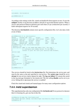 introduction to networking
69
}
includedir /etc/xinetd.d
paul@RHELv4u2:~$
According to the settings in this file, xinetd can handle 60 client requests at once. It uses the
authpriv facility to log the host ip-address and pid of successful daemon spawns. When a
service (aka protocol linked to daemon) gets more than 25 cps (connections per second), it
holds subsequent requests for 30 seconds.
The directory /etc/xinetd.d contains more specific configuration files. Let's also take a look
at one of them.
paul@RHELv4u2:~$ ls /etc/xinetd.d
amanda chargen-udp echo klogin rexec talk
amandaidx cups-lpd echo-udp krb5-telnet rlogin telnet
amidxtape daytime eklogin kshell rsh tftp
auth daytime-udp finger ktalk rsync time
chargen dbskkd-cdb gssftp ntalk swat time-udp
paul@RHELv4u2:~$ cat /etc/xinetd.d/swat
# default: off
# description: SWAT is the Samba Web Admin Tool. Use swat 
# to configure your Samba server. To use SWAT, 
# connect to port 901 with your favorite web browser.
service swat
{
port = 901
socket_type = stream
wait = no
only_from = 127.0.0.1
user = root
server = /usr/sbin/swat
log_on_failure += USERID
disable = yes
}
paul@RHELv4u2:~$
The services should be listed in the /etc/services file. Port determines the service port, and
must be the same as the port specified in /etc/services. The socket_type should be set to
stream for tcp services (and to dgram for udp). The log_on_failure += concats the userid
to the log message formatted in /etc/xinetd.conf. The last setting disable can be set to yes
or no. Setting this to no means the service is enabled!
Check the xinetd and xinetd.conf manual pages for many more configuration options.
7.4.4. inetd superdaemon
This superdaemon has only one configuration file /etc/inetd.conf. Every protocol or daemon
that it is listening for, gets one line in this file.
root@barry:~# grep ftp /etc/inetd.conf
tftp dgram udp wait nobody /usr/sbin/tcpd /usr/sbin/in.tftpd /boot/tftp
root@barry:~#
 