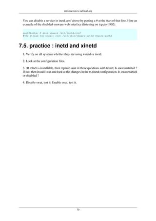 introduction to networking
70
You can disable a service in inetd.conf above by putting a # at the start of that line. Here an
example of the disabled vmware web interface (listening on tcp port 902).
paul@laika:~$ grep vmware /etc/inetd.conf
#902 stream tcp nowait root /usr/sbin/vmware-authd vmware-authd
7.5. practice : inetd and xinetd
1. Verify on all systems whether they are using xinetd or inetd.
2. Look at the configuration files.
3. (If telnet is installable, then replace swat in these questions with telnet) Is swat installed ?
If not, then install swat and look at the changes in the (x)inetd configuration. Is swat enabled
or disabled ?
4. Disable swat, test it. Enable swat, test it.
 