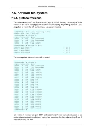 introduction to networking
71
7.6. network file system
7.6.1. protocol versions
The older nfs versions 2 and 3 are stateless (udp) by default, but they can use tcp. Clients
connect to the server using rpc (on Linux this is controlled by the portmap daemon. Look
at rpcinfo to verify that nfs and its related services are running.
root@RHELv4u2:~# /etc/init.d/portmap status
portmap (pid 1920) is running...
root@RHELv4u2:~# rpcinfo -p
program vers proto port
100000 2 tcp 111 portmapper
100000 2 udp 111 portmapper
100024 1 udp 32768 status
100024 1 tcp 32769 status
root@RHELv4u2:~# service nfs start
Starting NFS services: [ OK ]
Starting NFS quotas: [ OK ]
Starting NFS daemon: [ OK ]
Starting NFS mountd: [ OK ]
The same rpcinfo command when nfs is started.
root@RHELv4u2:~# rpcinfo -p
program vers proto port
100000 2 tcp 111 portmapper
100000 2 udp 111 portmapper
100024 1 udp 32768 status
100024 1 tcp 32769 status
100011 1 udp 985 rquotad
100011 2 udp 985 rquotad
100011 1 tcp 988 rquotad
100011 2 tcp 988 rquotad
100003 2 udp 2049 nfs
100003 3 udp 2049 nfs
100003 4 udp 2049 nfs
100003 2 tcp 2049 nfs
100003 3 tcp 2049 nfs
100003 4 tcp 2049 nfs
100021 1 udp 32770 nlockmgr
100021 3 udp 32770 nlockmgr
100021 4 udp 32770 nlockmgr
100021 1 tcp 32789 nlockmgr
100021 3 tcp 32789 nlockmgr
100021 4 tcp 32789 nlockmgr
100005 1 udp 1004 mountd
100005 1 tcp 1007 mountd
100005 2 udp 1004 mountd
100005 2 tcp 1007 mountd
100005 3 udp 1004 mountd
100005 3 tcp 1007 mountd
root@RHELv4u2:~#
nfs version 4 requires tcp (port 2049) and supports Kerberos user authentication as an
option. nfs authentication only takes place when mounting the share. nfs versions 2 and 3
authenticate only the host.
 