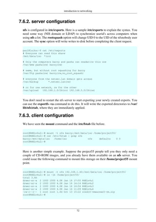 introduction to networking
72
7.6.2. server configuration
nfs is configured in /etc/exports. Here is a sample /etc/exports to explain the syntax. You
need some way (NIS domain or LDAP) to synchronize userid's across computers when
using nfs a lot. The rootsquash option will change UID 0 to the UID of the nfsnobody user
account. The sync option will write writes to disk before completing the client request.
paul@laika:~$ cat /etc/exports
# Everyone can read this share
/mnt/data/iso *(ro)
# Only the computers barry and pasha can readwrite this one
/var/www pasha(rw) barry(rw)
# same, but without root squashing for barry
/var/ftp pasha(rw) barry(rw,no_root_squash)
# everyone from the netsec.lan domain gets access
/var/backup *.netsec.lan(rw)
# ro for one network, rw for the other
/var/upload 192.168.1.0/24(ro) 192.168.5.0/24(rw)
You don't need to restart the nfs server to start exporting your newly created exports. You
can use the exportfs -va command to do this. It will write the exported directories to /var/
lib/nfs/etab, where they are immediately applied.
7.6.3. client configuration
We have seen the mount command and the /etc/fstab file before.
root@RHELv4u2:~# mount -t nfs barry:/mnt/data/iso /home/project55/
root@RHELv4u2:~# cat /etc/fstab | grep nfs
barry:/mnt/data/iso /home/iso nfs defaults 0 0
root@RHELv4u2:~#
Here is another simple example. Suppose the project55 people tell you they only need a
couple of CD-ROM images, and you already have them available on an nfs server. You
could issue the following command to mount this storage on their /home/project55 mount
point.
root@RHELv4u2:~# mount -t nfs 192.168.1.40:/mnt/data/iso /home/project55/
root@RHELv4u2:~# ls -lh /home/project55/
total 3.6G
drwxr-xr-x 2 1000 1000 4.0K Jan 16 17:55 RHELv4u1
drwxr-xr-x 2 1000 1000 4.0K Jan 16 14:14 RHELv4u2
drwxr-xr-x 2 1000 1000 4.0K Jan 16 14:54 RHELv4u3
drwxr-xr-x 2 1000 1000 4.0K Jan 16 11:09 RHELv4u4
-rw-r--r-- 1 root root 1.6G Oct 13 15:22 sled10-vmwarews5-vm.zip
root@RHELv4u2:~#
 