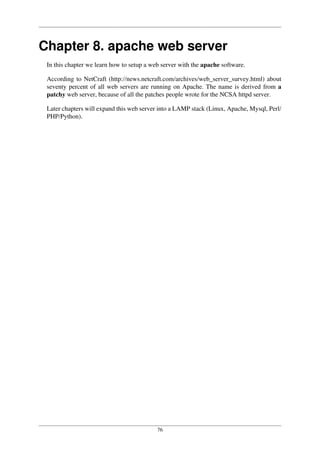 76
Chapter 8. apache web server
In this chapter we learn how to setup a web server with the apache software.
According to NetCraft (http://news.netcraft.com/archives/web_server_survey.html) about
seventy percent of all web servers are running on Apache. The name is derived from a
patchy web server, because of all the patches people wrote for the NCSA httpd server.
Later chapters will expand this web server into a LAMP stack (Linux, Apache, Mysql, Perl/
PHP/Python).
 