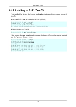 apache web server
78
8.1.2. installing on RHEL/CentOS
Note that Red Hat derived distributions use httpd as package and process name instead of
apache.
To verify whether apache is installed in CentOS/RHEL:
[root@centos65 ~]# rpm -q httpd
package httpd is not installed
[root@centos65 ~]# ls -l /var/www
ls: cannot access /var/www: No such file or directory
To install apache on CentOS:
[root@centos65 ~]# yum install httpd
After running the yum install httpd command, the Centos 6.5 server has apache installed
and the /var/www directory exists.
[root@centos65 ~]# rpm -q httpd
httpd-2.2.15-30.el6.centos.x86_64
[root@centos65 ~]# ls -l /var/www
total 16
drwxr-xr-x. 2 root root 4096 Apr 3 23:57 cgi-bin
drwxr-xr-x. 3 root root 4096 May 6 13:08 error
drwxr-xr-x. 2 root root 4096 Apr 3 23:57 html
drwxr-xr-x. 3 root root 4096 May 6 13:08 icons
[root@centos65 ~]#
 