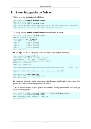 apache web server
79
8.1.3. running apache on Debian
This is how you start apache2 on Debian.
root@debian7:~# service apache2 status
Apache2 is NOT running.
root@debian7:~# service apache2 start
Starting web server: apache2apache2: Could not reliably determine the server's 
fully qualified domain name, using 127.0.1.1 for ServerName
.
To verify, run the service apache2 status command again or use ps.
root@debian7:~# service apache2 status
Apache2 is running (pid 3680).
root@debian7:~# ps -C apache2
PID TTY TIME CMD
3680 ? 00:00:00 apache2
3683 ? 00:00:00 apache2
3684 ? 00:00:00 apache2
3685 ? 00:00:00 apache2
root@debian7:~#
Or use wget and file to verify that your web server serves an html document.
root@debian7:~# wget 127.0.0.1
--2014-05-06 13:27:02-- http://127.0.0.1/
Connecting to 127.0.0.1:80... connected.
HTTP request sent, awaiting response... 200 OK
Length: 177 [text/html]
Saving to: `index.html'
100%[==================================================>] 177 --.-K/s in 0s
2014-05-06 13:27:02 (15.8 MB/s) - `index.html' saved [177/177]
root@debian7:~# file index.html
index.html: HTML document, ASCII text
root@debian7:~#
Or verify that apache is running by opening a web browser, and browse to the ip-address of
your server. An Apache test page should be shown.
You can do the following to quickly avoid the 'could not reliably determine the fqdn' message
when restarting apache.
root@debian7:~# echo ServerName Debian7 >> /etc/apache2/apache2.conf
root@debian7:~# service apache2 restart
Restarting web server: apache2 ... waiting .
root@debian7:~#
 