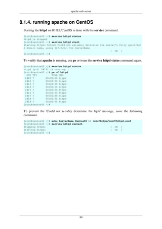 apache web server
80
8.1.4. running apache on CentOS
Starting the httpd on RHEL/CentOS is done with the service command.
[root@centos65 ~]# service httpd status
httpd is stopped
[root@centos65 ~]# service httpd start
Starting httpd: httpd: Could not reliably determine the server's fully qualifie
d domain name, using 127.0.0.1 for ServerName
[ OK ]
[root@centos65 ~]#
To verify that apache is running, use ps or issue the service httpd status command again.
[root@centos65 ~]# service httpd status
httpd (pid 2410) is running...
[root@centos65 ~]# ps -C httpd
PID TTY TIME CMD
2410 ? 00:00:00 httpd
2412 ? 00:00:00 httpd
2413 ? 00:00:00 httpd
2414 ? 00:00:00 httpd
2415 ? 00:00:00 httpd
2416 ? 00:00:00 httpd
2417 ? 00:00:00 httpd
2418 ? 00:00:00 httpd
2419 ? 00:00:00 httpd
[root@centos65 ~]#
To prevent the 'Could not reliably determine the fqdn' message, issue the following
command.
[root@centos65 ~]# echo ServerName Centos65 >> /etc/httpd/conf/httpd.conf
[root@centos65 ~]# service httpd restart
Stopping httpd: [ OK ]
Starting httpd: [ OK ]
[root@centos65 ~]#
 