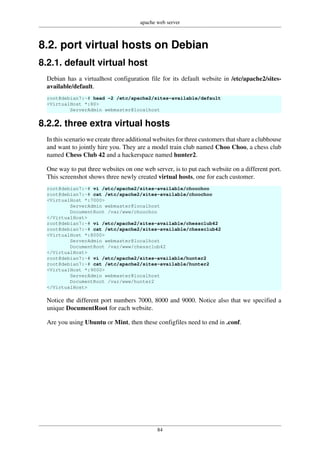 apache web server
84
8.2. port virtual hosts on Debian
8.2.1. default virtual host
Debian has a virtualhost configuration file for its default website in /etc/apache2/sites-
available/default.
root@debian7:~# head -2 /etc/apache2/sites-available/default
<VirtualHost *:80>
ServerAdmin webmaster@localhost
8.2.2. three extra virtual hosts
In this scenario we create three additional websites for three customers that share a clubhouse
and want to jointly hire you. They are a model train club named Choo Choo, a chess club
named Chess Club 42 and a hackerspace named hunter2.
One way to put three websites on one web server, is to put each website on a different port.
This screenshot shows three newly created virtual hosts, one for each customer.
root@debian7:~# vi /etc/apache2/sites-available/choochoo
root@debian7:~# cat /etc/apache2/sites-available/choochoo
<VirtualHost *:7000>
ServerAdmin webmaster@localhost
DocumentRoot /var/www/choochoo
</VirtualHost>
root@debian7:~# vi /etc/apache2/sites-available/chessclub42
root@debian7:~# cat /etc/apache2/sites-available/chessclub42
<VirtualHost *:8000>
ServerAdmin webmaster@localhost
DocumentRoot /var/www/chessclub42
</VirtualHost>
root@debian7:~# vi /etc/apache2/sites-available/hunter2
root@debian7:~# cat /etc/apache2/sites-available/hunter2
<VirtualHost *:9000>
ServerAdmin webmaster@localhost
DocumentRoot /var/www/hunter2
</VirtualHost>
Notice the different port numbers 7000, 8000 and 9000. Notice also that we specified a
unique DocumentRoot for each website.
Are you using Ubuntu or Mint, then these configfiles need to end in .conf.
 