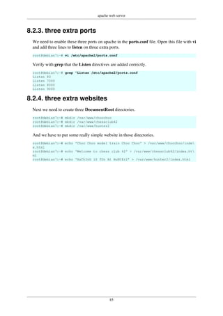 apache web server
85
8.2.3. three extra ports
We need to enable these three ports on apache in the ports.conf file. Open this file with vi
and add three lines to listen on three extra ports.
root@debian7:~# vi /etc/apache2/ports.conf
Verify with grep that the Listen directives are added correctly.
root@debian7:~# grep ^Listen /etc/apache2/ports.conf
Listen 80
Listen 7000
Listen 8000
Listen 9000
8.2.4. three extra websites
Next we need to create three DocumentRoot directories.
root@debian7:~# mkdir /var/www/choochoo
root@debian7:~# mkdir /var/www/chessclub42
root@debian7:~# mkdir /var/www/hunter2
And we have to put some really simple website in those directories.
root@debian7:~# echo 'Choo Choo model train Choo Choo' > /var/www/choochoo/inde
x.html
root@debian7:~# echo 'Welcome to chess club 42' > /var/www/chessclub42/index.ht
ml
root@debian7:~# echo 'HaCkInG iS fUn At HuNtEr2' > /var/www/hunter2/index.html
 