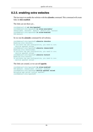 apache web server
86
8.2.5. enabling extra websites
The last step is to enable the websites with the a2ensite command. This command will create
links in sites-enabled.
The links are not there yet...
root@debian7:~# cd /etc/apache2/
root@debian7:/etc/apache2# ls sites-available/
chessclub42 choochoo default default-ssl hunter2
root@debian7:/etc/apache2# ls sites-enabled/
000-default
So we run the a2ensite command for all websites.
root@debian7:/etc/apache2# a2ensite choochoo
Enabling site choochoo.
To activate the new configuration, you need to run:
service apache2 reload
root@debian7:/etc/apache2# a2ensite chessclub42
Enabling site chessclub42.
To activate the new configuration, you need to run:
service apache2 reload
root@debian7:/etc/apache2# a2ensite hunter2
Enabling site hunter2.
To activate the new configuration, you need to run:
service apache2 reload
The links are created, so we can tell apache.
root@debian7:/etc/apache2# ls sites-enabled/
000-default chessclub42 choochoo hunter2
root@debian7:/etc/apache2# service apache2 reload
Reloading web server config: apache2.
root@debian7:/etc/apache2#
 