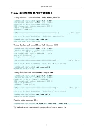 apache web server
87
8.2.6. testing the three websites
Testing the model train club named Choo Choo on port 7000.
root@debian7:/etc/apache2# wget 127.0.0.1:7000
--2014-05-06 21:16:03-- http://127.0.0.1:7000/
Connecting to 127.0.0.1:7000... connected.
HTTP request sent, awaiting response... 200 OK
Length: 32 [text/html]
Saving to: `index.html'
100%[============================================>] 32 --.-K/s in 0s
2014-05-06 21:16:03 (2.92 MB/s) - `index.html' saved [32/32]
root@debian7:/etc/apache2# cat index.html
Choo Choo model train Choo Choo
Testing the chess club named Chess Club 42 on port 8000.
root@debian7:/etc/apache2# wget 127.0.0.1:8000
--2014-05-06 21:16:20-- http://127.0.0.1:8000/
Connecting to 127.0.0.1:8000... connected.
HTTP request sent, awaiting response... 200 OK
Length: 25 [text/html]
Saving to: `index.html.1'
100%[===========================================>] 25 --.-K/s in 0s
2014-05-06 21:16:20 (2.16 MB/s) - `index.html.1' saved [25/25]
root@debian7:/etc/apache2# cat index.html.1
Welcome to chess club 42
Testing the hacker club named hunter2 on port 9000.
root@debian7:/etc/apache2# wget 127.0.0.1:9000
--2014-05-06 21:16:30-- http://127.0.0.1:9000/
Connecting to 127.0.0.1:9000... connected.
HTTP request sent, awaiting response... 200 OK
Length: 26 [text/html]
Saving to: `index.html.2'
100%[===========================================>] 26 --.-K/s in 0s
2014-05-06 21:16:30 (2.01 MB/s) - `index.html.2' saved [26/26]
root@debian7:/etc/apache2# cat index.html.2
HaCkInG iS fUn At HuNtEr2
Cleaning up the temporary files.
root@debian7:/etc/apache2# rm index.html index.html.1 index.html.2
Try testing from another computer using the ip-address of your server.
 